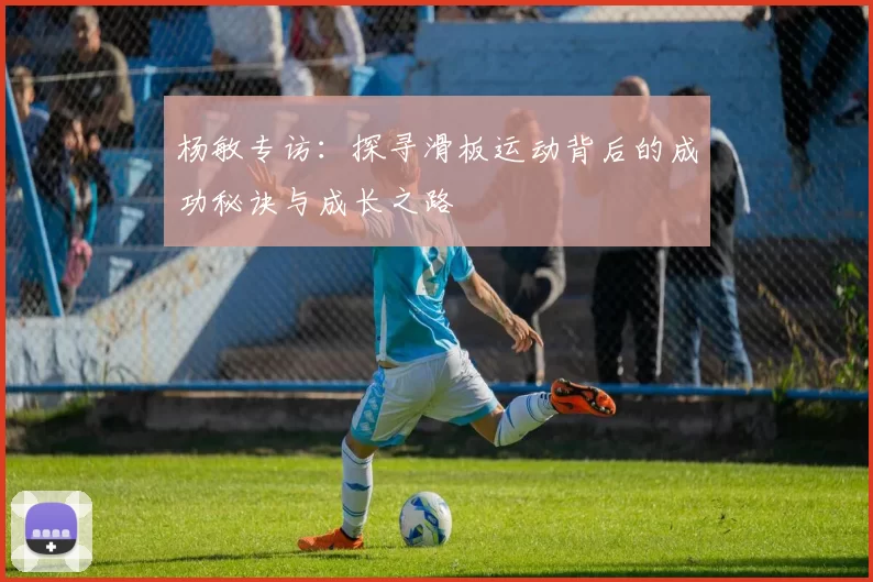 杨敏专访：探寻滑板运动背后的成功秘诀与成长之路