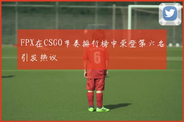 FPX在CSGO节奏排行榜中荣登第六名引发热议