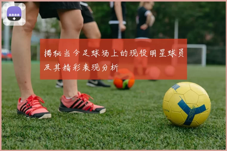 揭秘当今足球场上的现役明星球员及其精彩表现分析