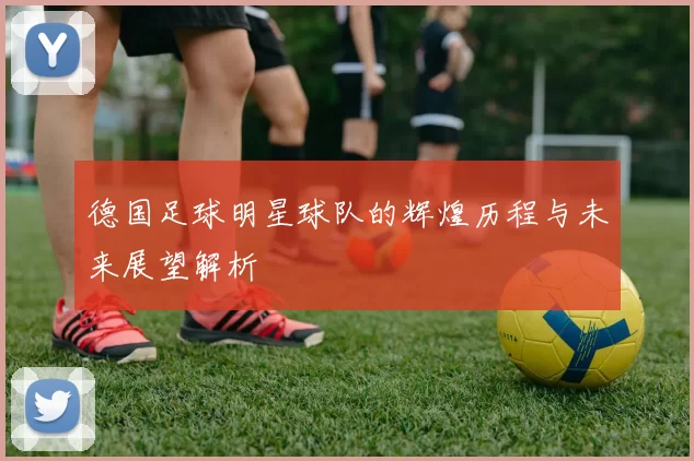 德国足球明星球队的辉煌历程与未来展望解析