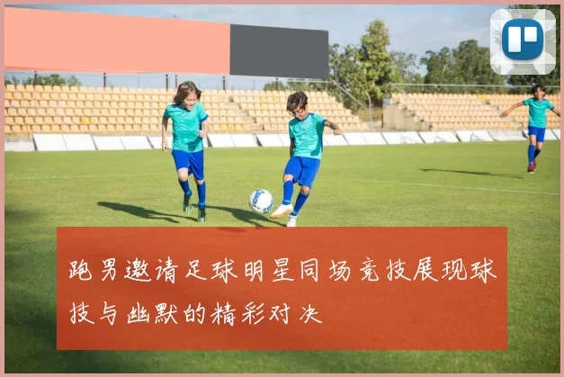 跑男邀请足球明星同场竞技展现球技与幽默的精彩对决