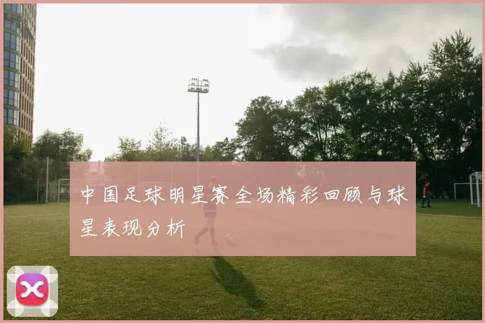 中国足球明星赛全场精彩回顾与球星表现分析