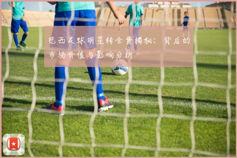 巴西足球明星转会费揭秘：背后的市场价值与影响分析