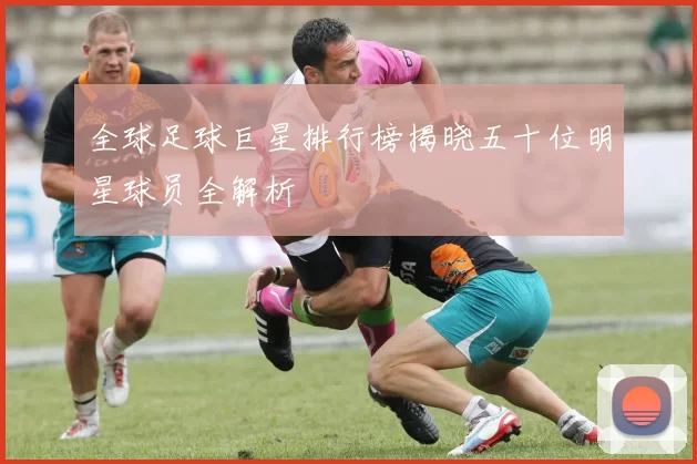 全球足球巨星排行榜揭晓五十位明星球员全解析