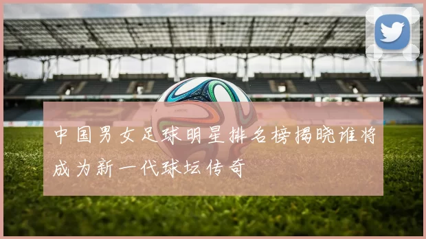 中国男女足球明星排名榜揭晓谁将成为新一代球坛传奇