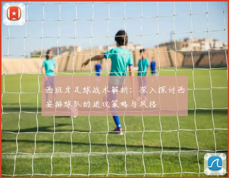 西班牙足球战术解析：深入探讨西安排球队的进攻策略与风格