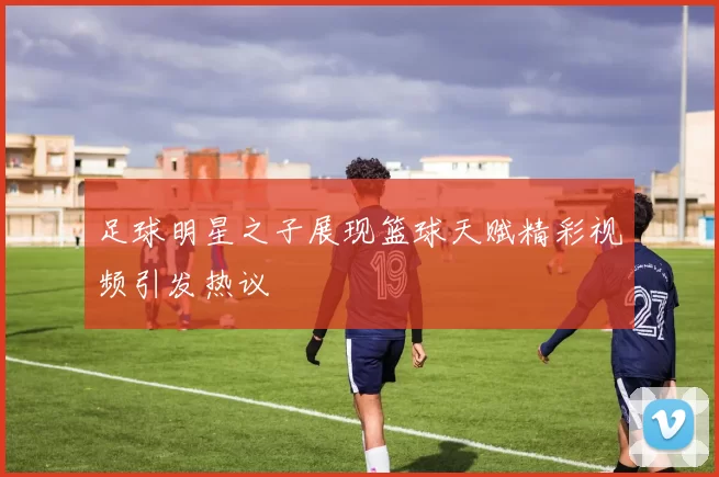 足球明星之子展现篮球天赋精彩视频引发热议