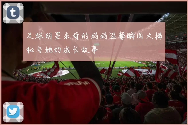 足球明星米奇的妈妈温馨瞬间大揭秘与她的成长故事