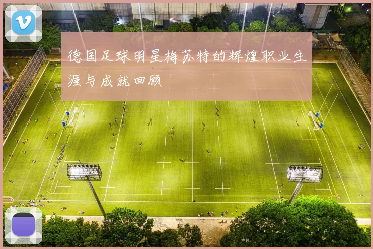 德国足球明星梅苏特的辉煌职业生涯与成就回顾