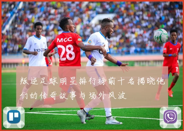 叛逆足球明星排行榜前十名揭晓他们的传奇故事与场外风波