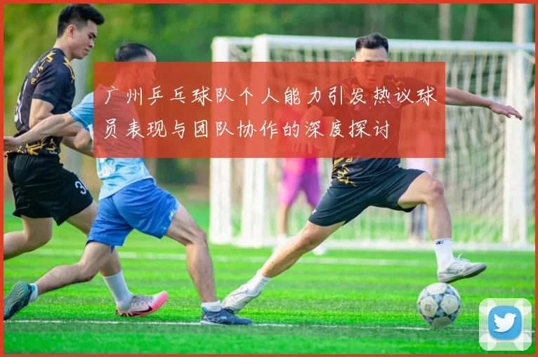 广州乒乓球队个人能力引发热议球员表现与团队协作的深度探讨