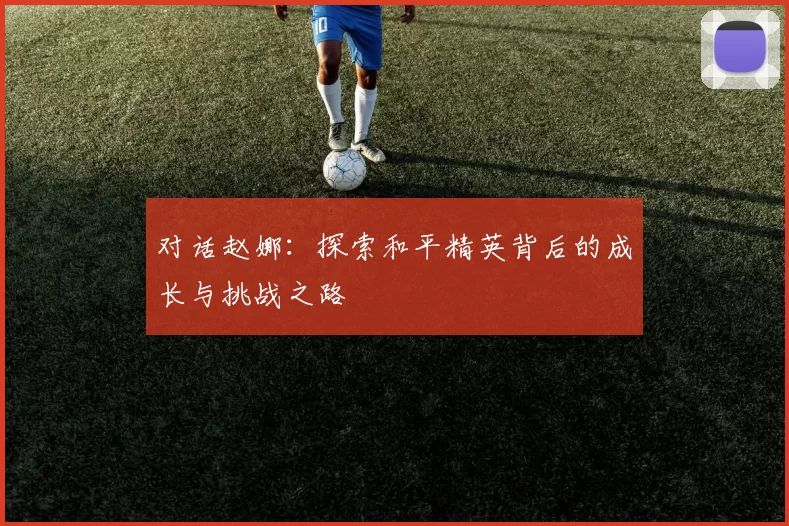 对话赵娜：探索和平精英背后的成长与挑战之路