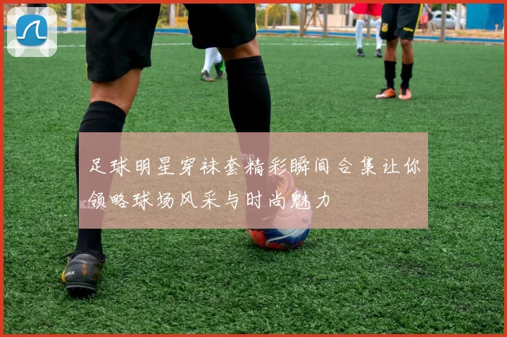 足球明星穿袜套精彩瞬间合集让你领略球场风采与时尚魅力