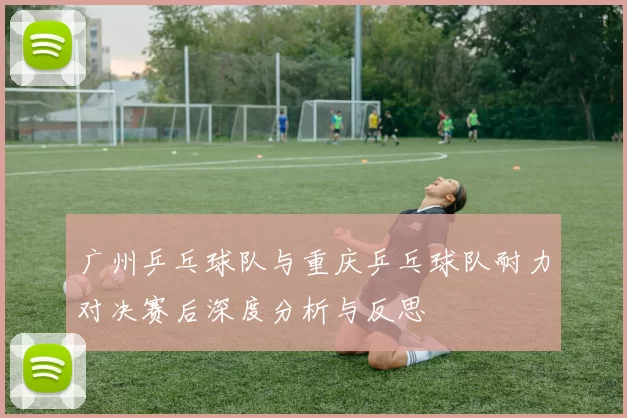 广州乒乓球队与重庆乒乓球队耐力对决赛后深度分析与反思