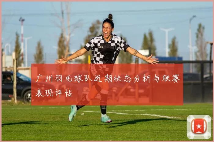 广州羽毛球队近期状态分析与联赛表现评估