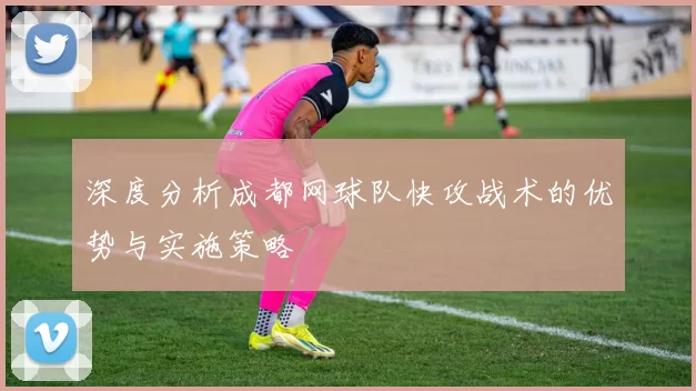 深度分析成都网球队快攻战术的优势与实施策略