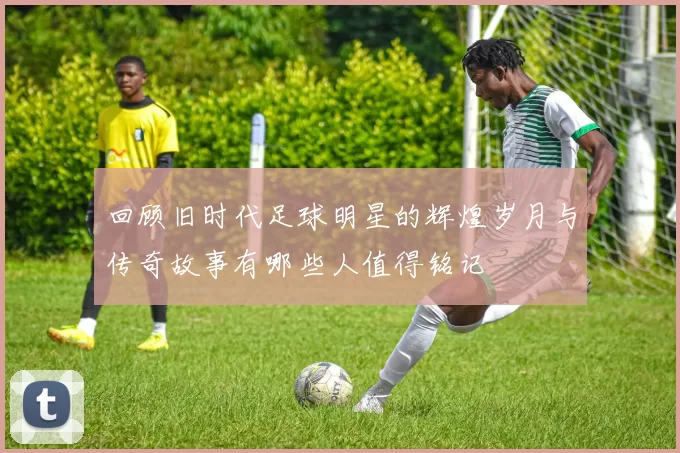 回顾旧时代足球明星的辉煌岁月与传奇故事有哪些人值得铭记