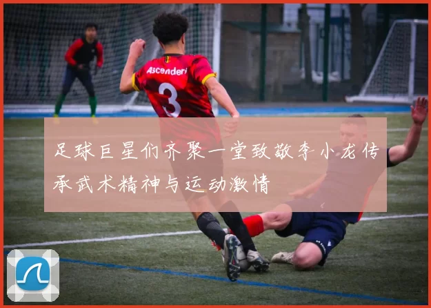 足球巨星们齐聚一堂致敬李小龙传承武术精神与运动激情