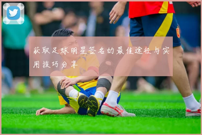 获取足球明星签名的最佳途径与实用技巧分享