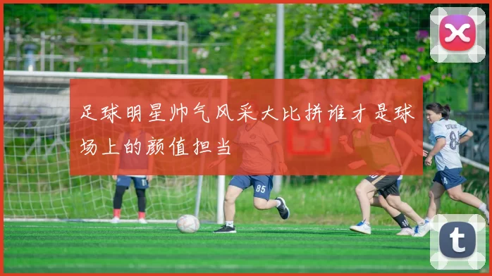 足球明星帅气风采大比拼谁才是球场上的颜值担当