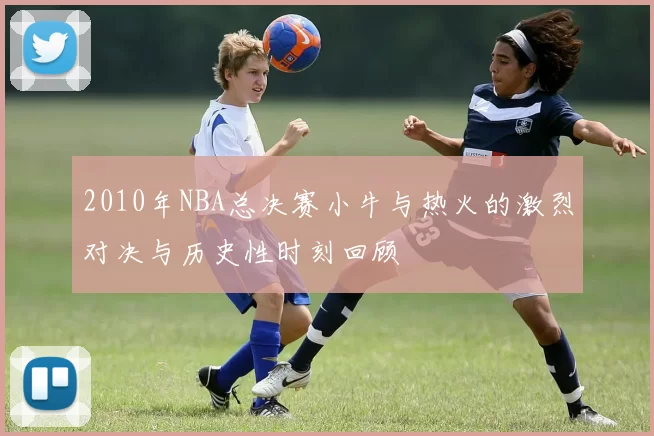 2010年NBA总决赛小牛与热火的激烈对决与历史性时刻回顾