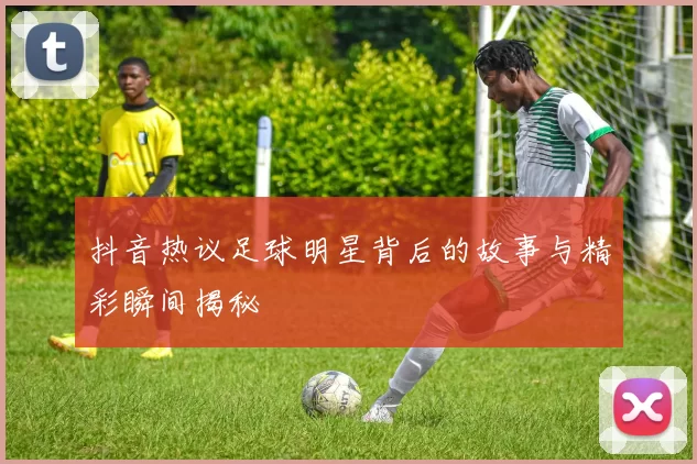 抖音热议足球明星背后的故事与精彩瞬间揭秘