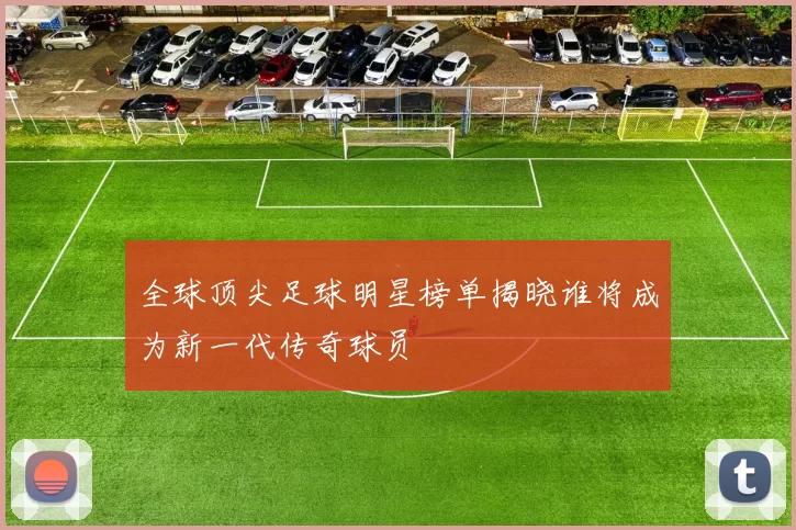 全球顶尖足球明星榜单揭晓谁将成为新一代传奇球员