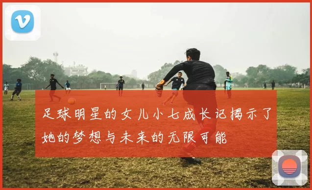 足球明星的女儿小七成长记揭示了她的梦想与未来的无限可能
