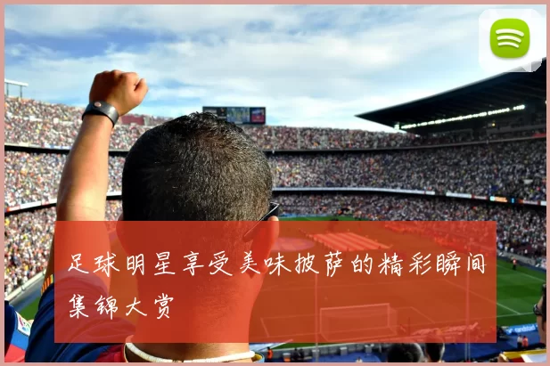 足球明星享受美味披萨的精彩瞬间集锦大赏