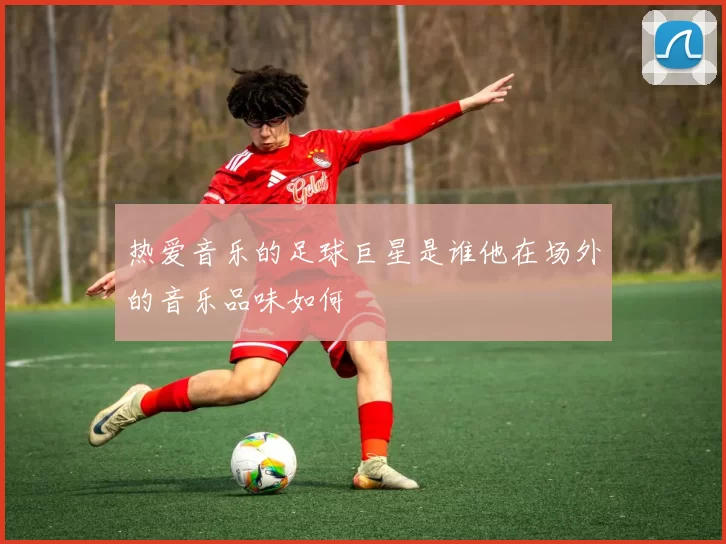 热爱音乐的足球巨星是谁他在场外的音乐品味如何