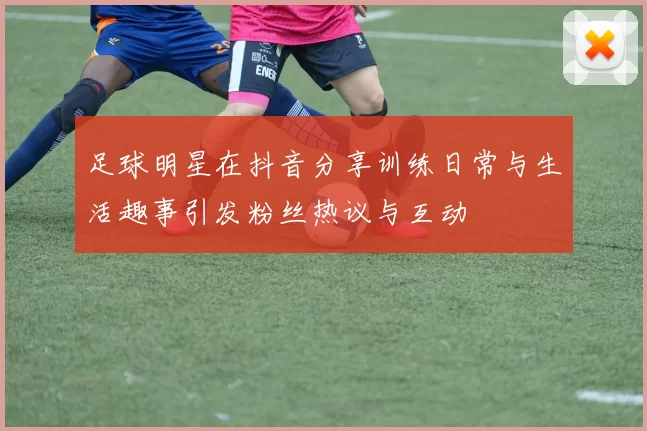 足球明星在抖音分享训练日常与生活趣事引发粉丝热议与互动
