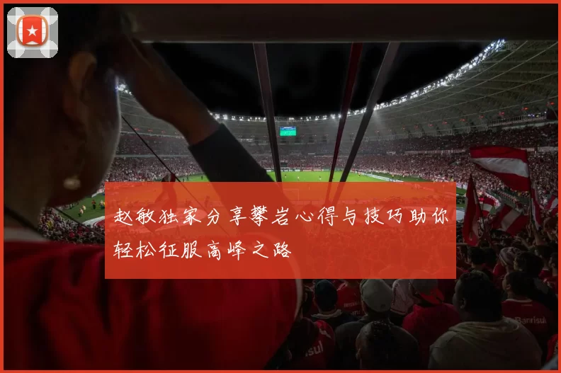 赵敏独家分享攀岩心得与技巧助你轻松征服高峰之路