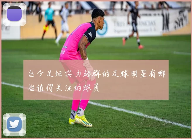 当今足坛实力超群的足球明星有哪些值得关注的球员