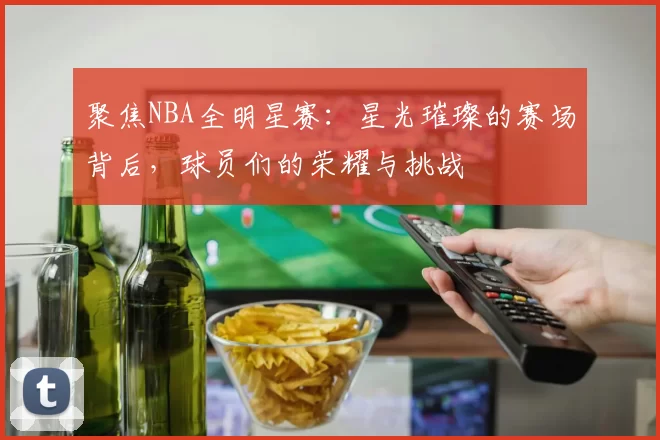 聚焦NBA全明星赛：星光璀璨的赛场背后，球员们的荣耀与挑战