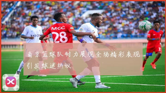 南京篮球队耐力展现全场精彩表现引发球迷热议