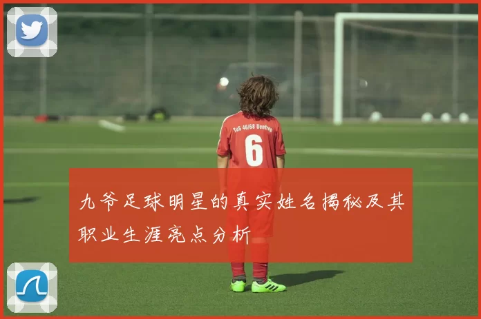 九爷足球明星的真实姓名揭秘及其职业生涯亮点分析