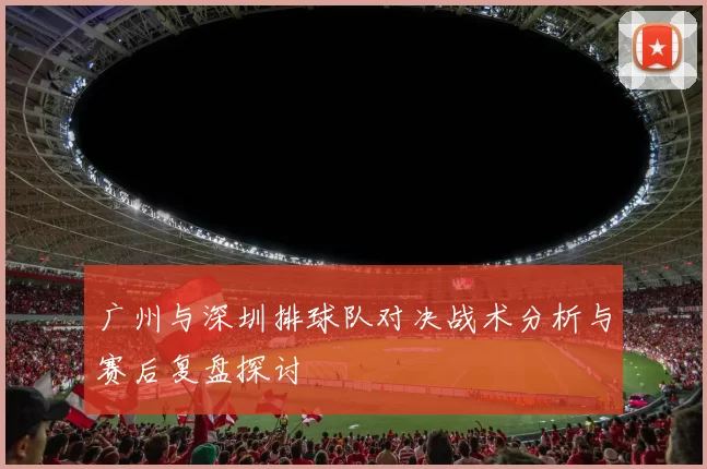 广州与深圳排球队对决战术分析与赛后复盘探讨