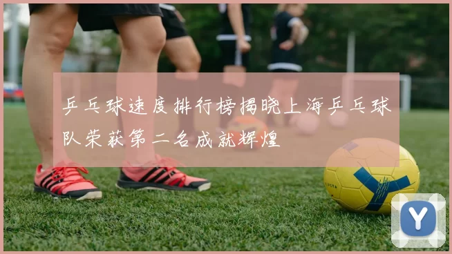 乒乓球速度排行榜揭晓上海乒乓球队荣获第二名成就辉煌