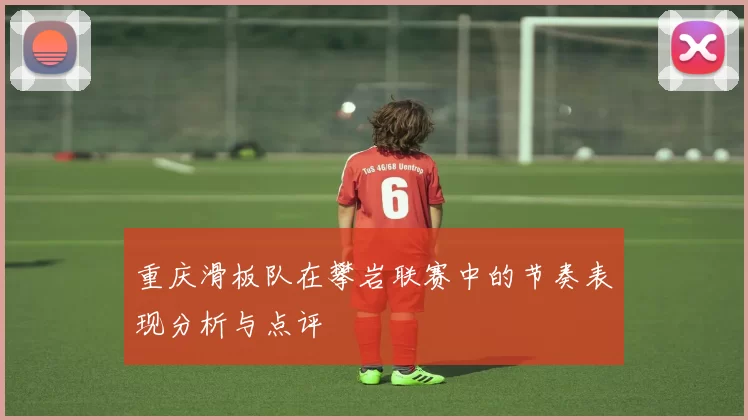 重庆滑板队在攀岩联赛中的节奏表现分析与点评