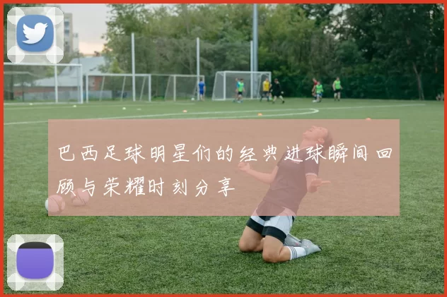 巴西足球明星们的经典进球瞬间回顾与荣耀时刻分享