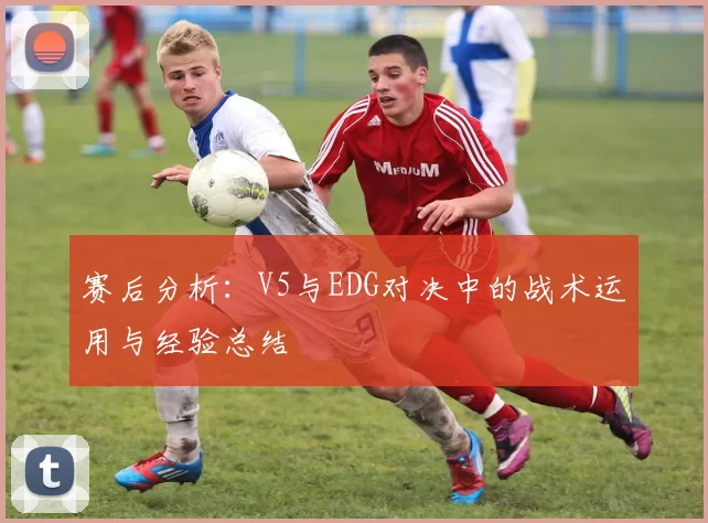 赛后分析：V5与EDG对决中的战术运用与经验总结
