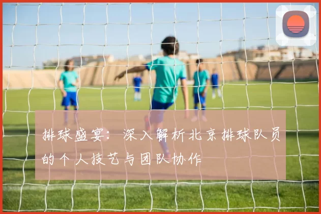 排球盛宴：深入解析北京排球队员的个人技艺与团队协作