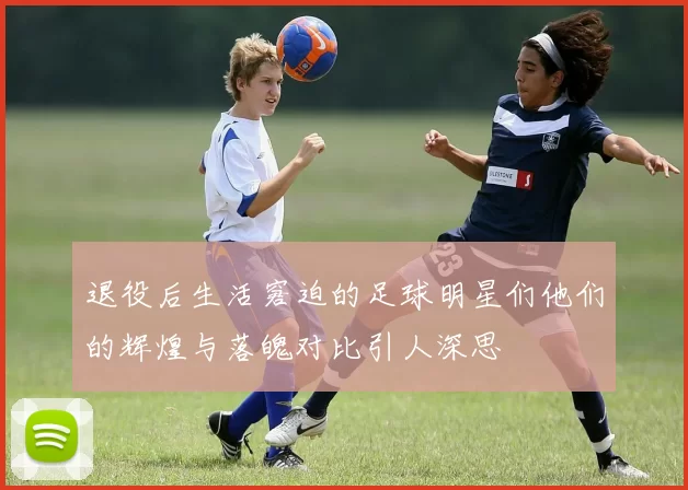退役后生活窘迫的足球明星们他们的辉煌与落魄对比引人深思