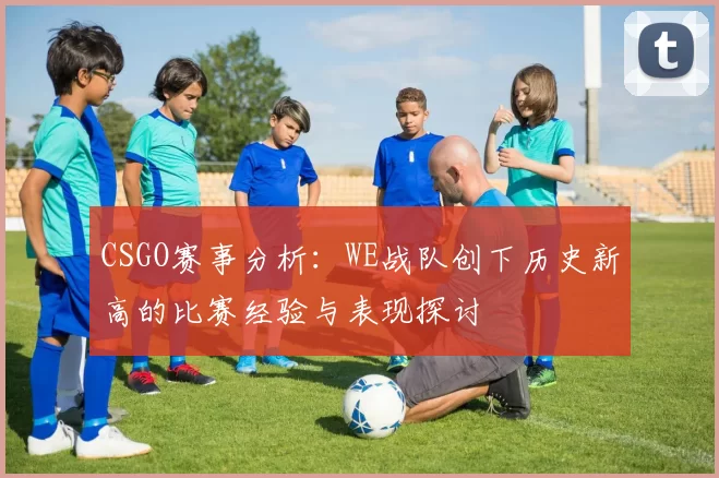 CSGO赛事分析：WE战队创下历史新高的比赛经验与表现探讨