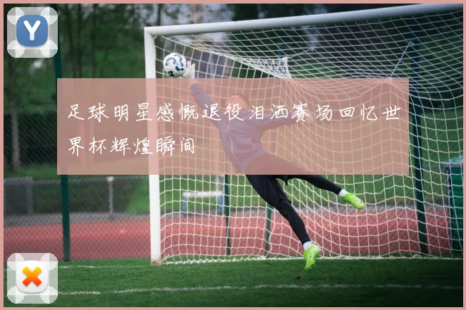 足球明星感慨退役泪洒赛场回忆世界杯辉煌瞬间
