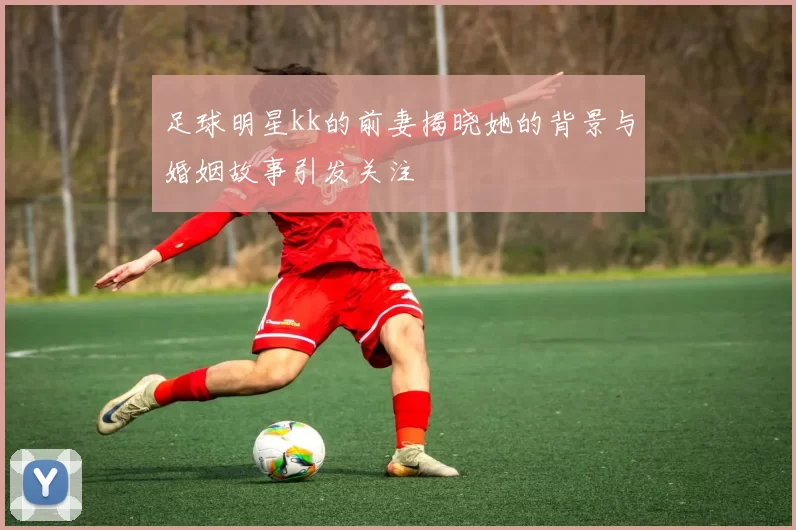 足球明星kk的前妻揭晓她的背景与婚姻故事引发关注