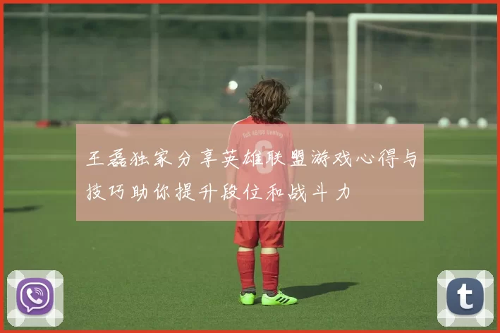 王磊独家分享英雄联盟游戏心得与技巧助你提升段位和战斗力