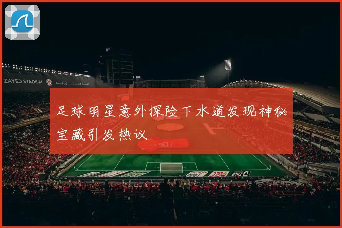足球明星意外探险下水道发现神秘宝藏引发热议