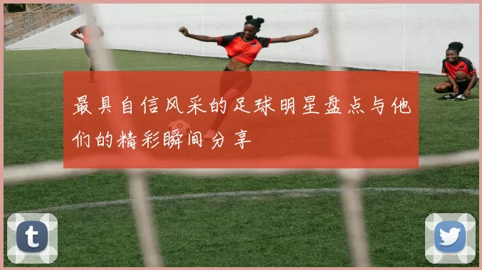 最具自信风采的足球明星盘点与他们的精彩瞬间分享